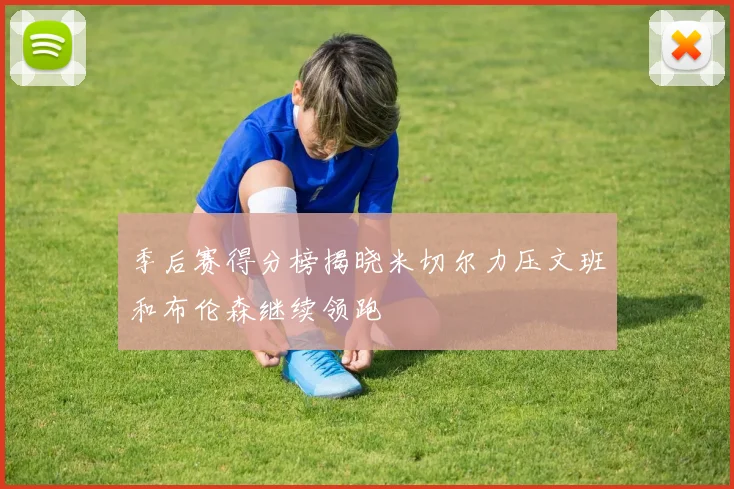 季后赛得分榜揭晓米切尔力压文班和布伦森继续领跑