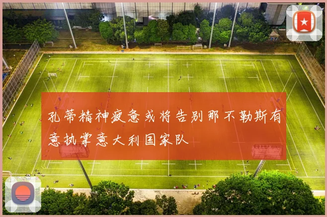 孔蒂精神疲惫或将告别那不勒斯有意执掌意大利国家队
