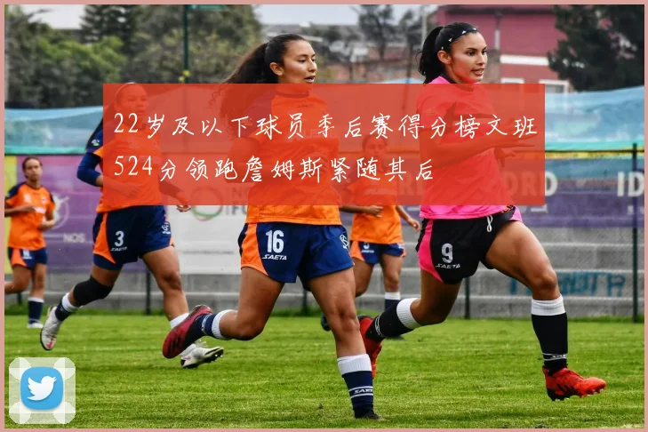 22岁及以下球员季后赛得分榜文班524分领跑詹姆斯紧随其后