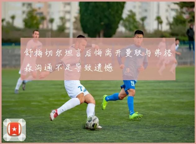 舒梅切尔坦言后悔离开曼联与弗格森沟通不足导致遗憾