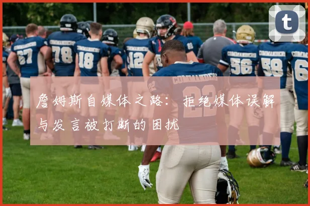 詹姆斯自媒体之路：拒绝媒体误解与发言被打断的困扰