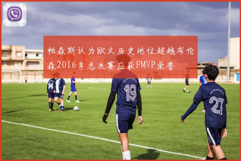 帕森斯认为欧文历史地位超越布伦森2016年总决赛应获FMVP荣誉