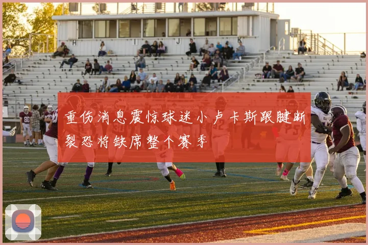 重伤消息震惊球迷小卢卡斯跟腱断裂恐将缺席整个赛季