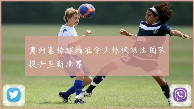奥利塞传球精准令人惊叹助法国队提升至新境界