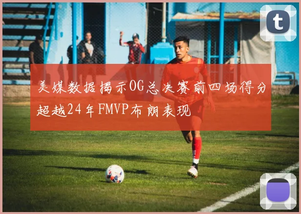 美媒数据揭示OG总决赛前四场得分超越24年FMVP布朗表现