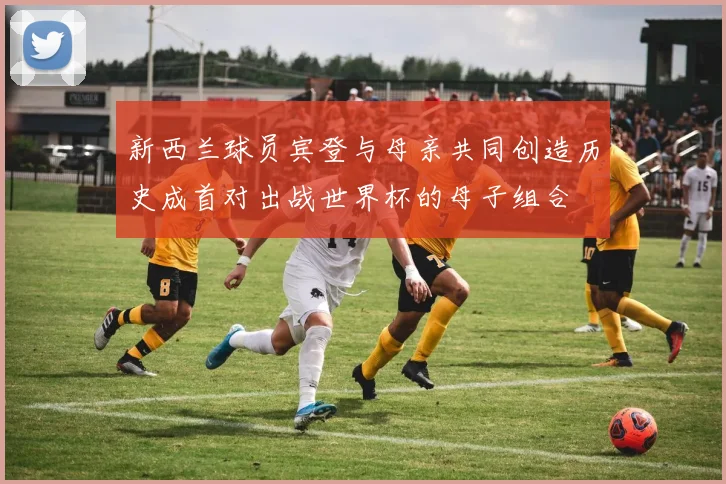 新西兰球员宾登与母亲共同创造历史成首对出战世界杯的母子组合