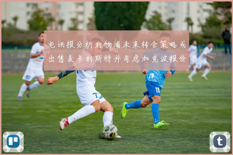 电讯报分析利物浦未来转会策略或出售麦卡利斯特并考虑加克波报价