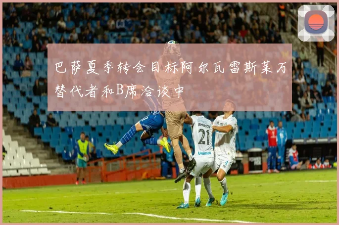 巴萨夏季转会目标阿尔瓦雷斯莱万替代者和B席洽谈中