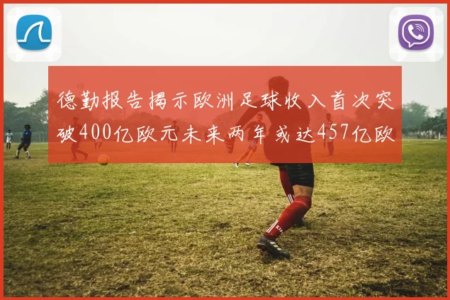 德勤报告揭示欧洲足球收入首次突破400亿欧元未来两年或达457亿欧元