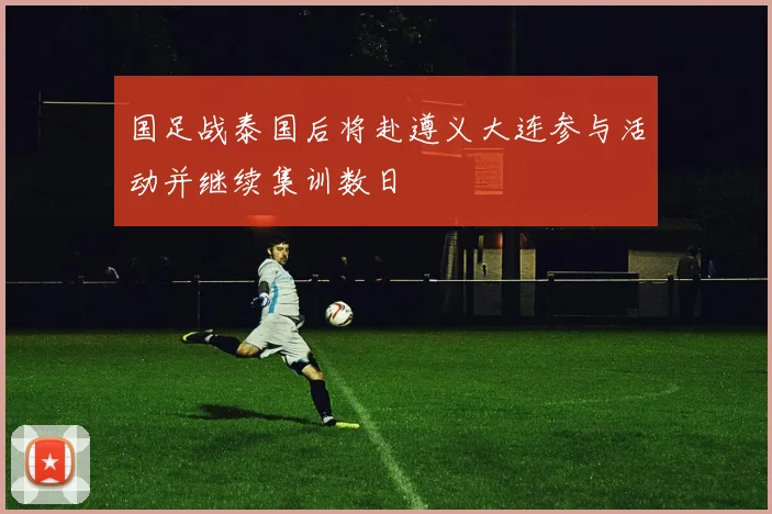 国足战泰国后将赴遵义大连参与活动并继续集训数日