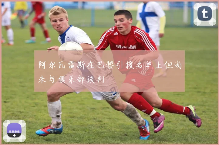 阿尔瓦雷斯在巴黎引援名单上但尚未与俱乐部谈判