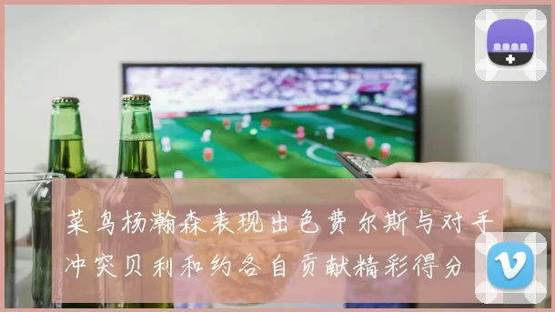 菜鸟杨瀚森表现出色费尔斯与对手冲突贝利和约各自贡献精彩得分