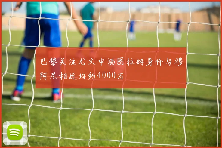 巴黎关注尤文中场图拉姆身价与穆阿尼相近均约4000万