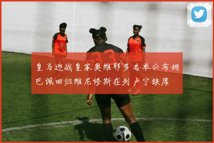 皇马迎战皇家奥维耶多名单公布姆巴佩回归维尼修斯在列卢宁缺席