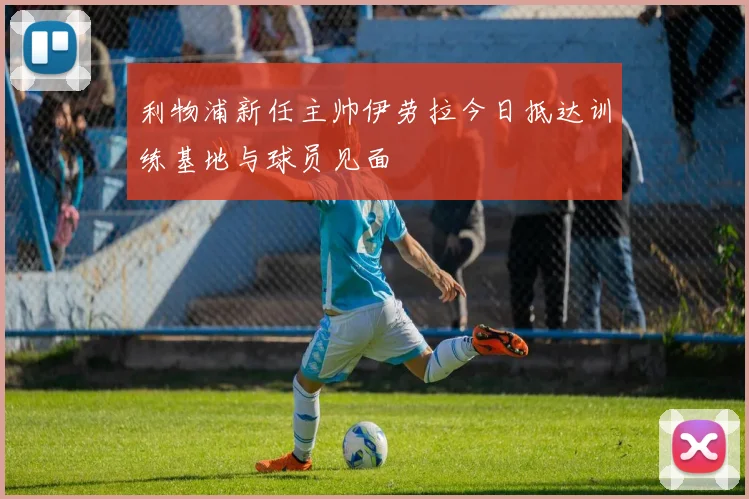 利物浦新任主帅伊劳拉今日抵达训练基地与球员见面