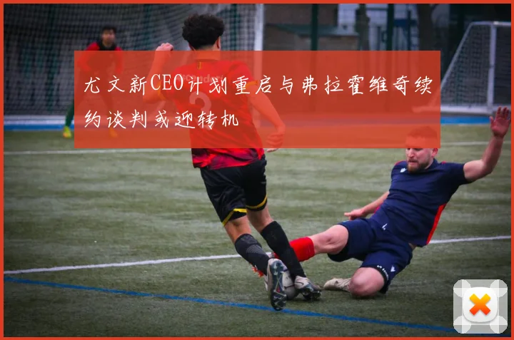 尤文新CEO计划重启与弗拉霍维奇续约谈判或迎转机