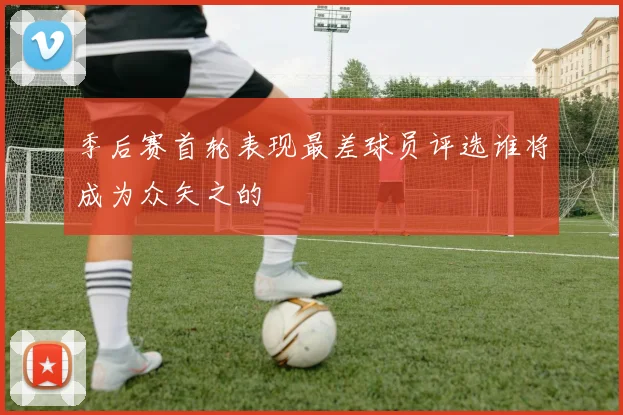 季后赛首轮表现最差球员评选谁将成为众矢之的