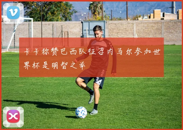 卡卡称赞巴西队征召内马尔参加世界杯是明智之举