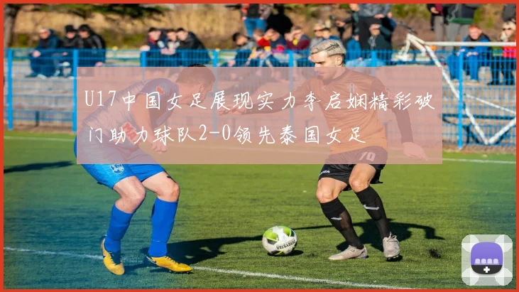 U17中国女足展现实力李启娴精彩破门助力球队2-0领先泰国女足