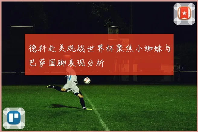 德科赴美观战世界杯聚焦小蜘蛛与巴萨国脚表现分析