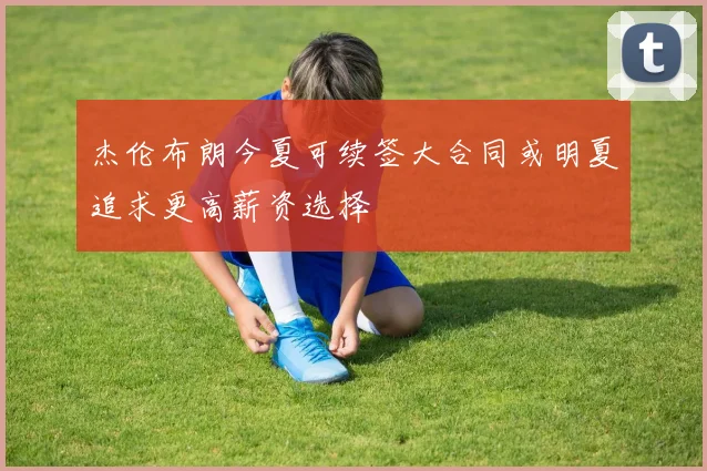 杰伦布朗今夏可续签大合同或明夏追求更高薪资选择