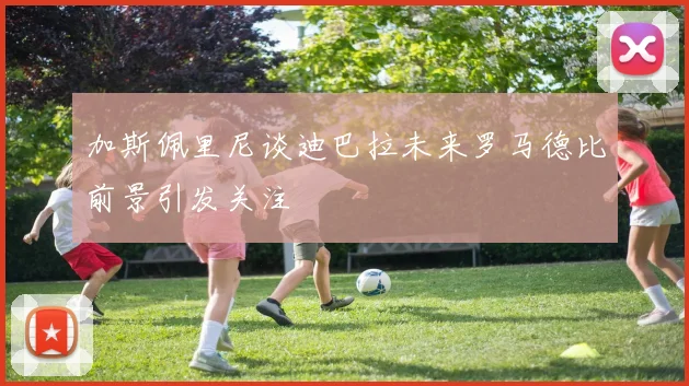 加斯佩里尼谈迪巴拉未来罗马德比前景引发关注