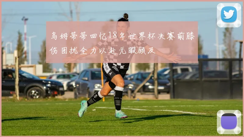 乌姆蒂蒂回忆18年世界杯决赛前膝伤困扰全力以赴无暇顾及