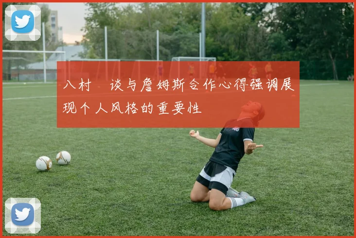 八村塁谈与詹姆斯合作心得强调展现个人风格的重要性