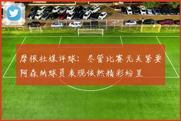 摩根社媒评球：尽管比赛无关紧要阿森纳球员表现依然精彩纷呈