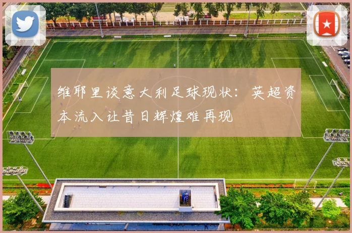 维耶里谈意大利足球现状：英超资本流入让昔日辉煌难再现